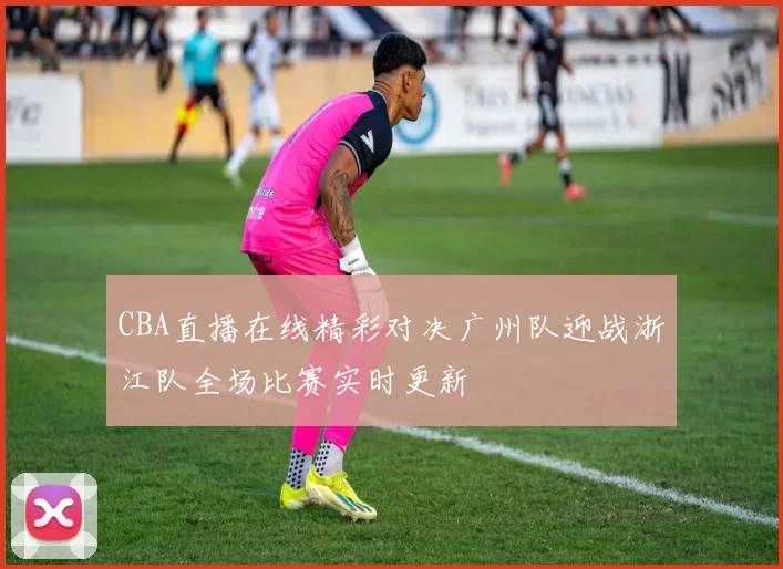 CBA直播在线精彩对决广州队迎战浙江队全场比赛实时更新