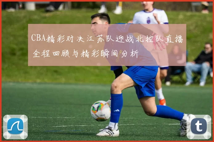 CBA精彩对决江苏队迎战北控队直播全程回顾与精彩瞬间分析