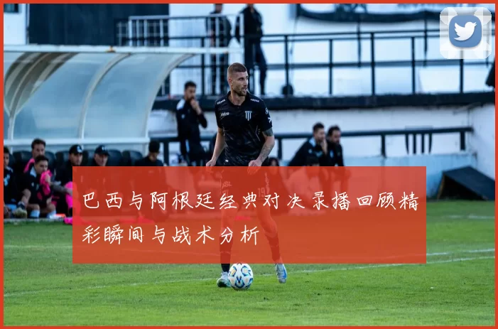 巴西与阿根廷经典对决录播回顾精彩瞬间与战术分析