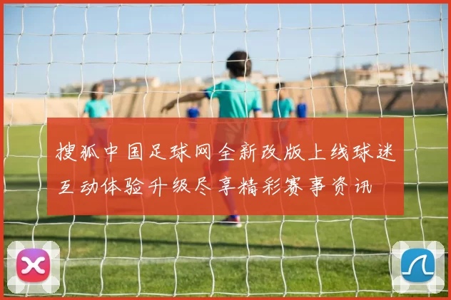 搜狐中国足球网全新改版上线球迷互动体验升级尽享精彩赛事资讯