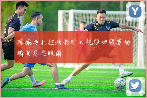绿城与北控精彩对决视频回顾赛场瞬间尽在眼前