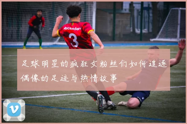 足球明星的疯狂女粉丝们如何追逐偶像的足迹与热情故事