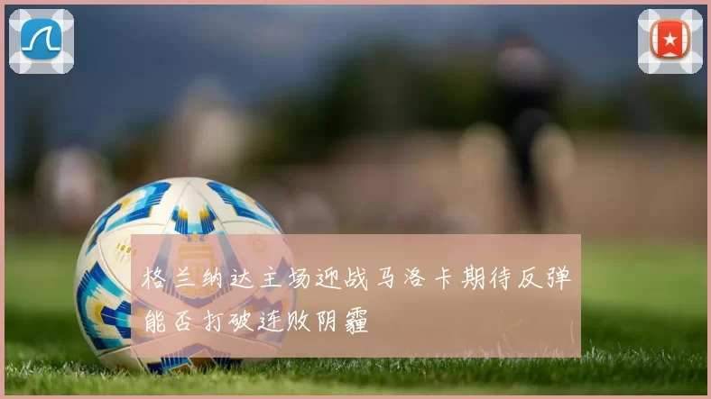 格兰纳达主场迎战马洛卡期待反弹能否打破连败阴霾