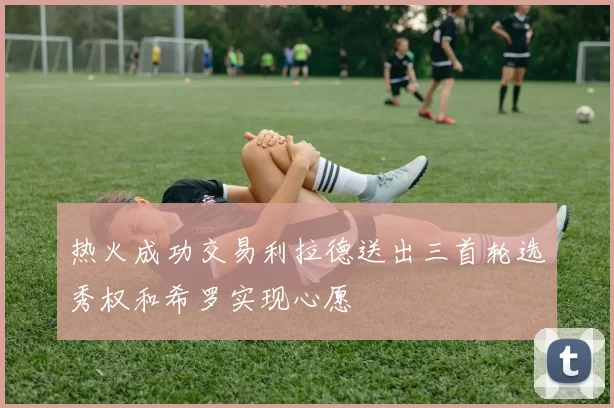 热火成功交易利拉德送出三首轮选秀权和希罗实现心愿