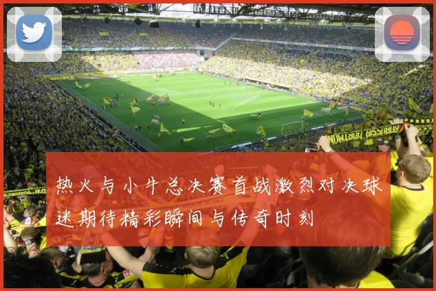 热火与小牛总决赛首战激烈对决球迷期待精彩瞬间与传奇时刻